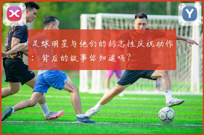 足球明星与他们的标志性庆祝动作：背后的故事你知道吗？