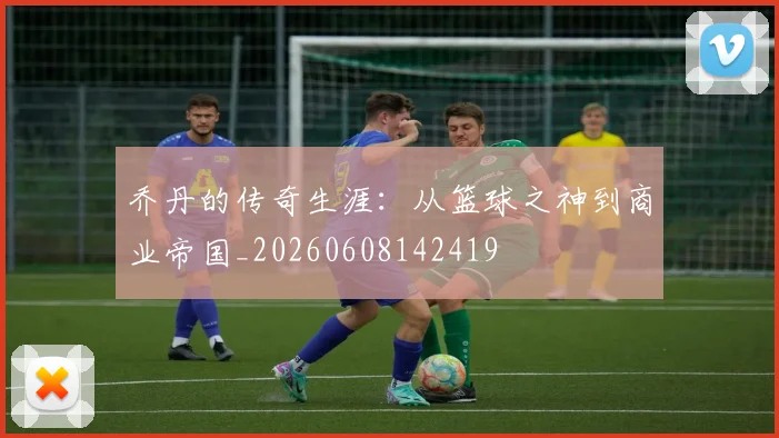 乔丹的传奇生涯：从篮球之神到商业帝国_20260608142419