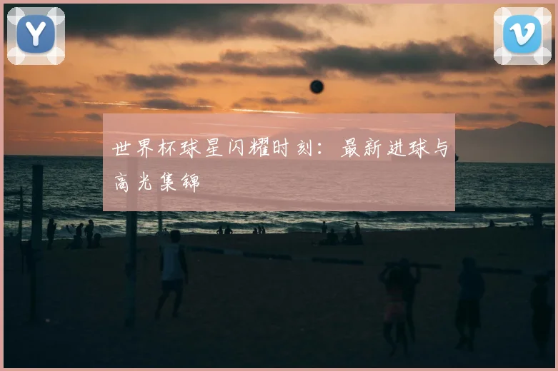 世界杯球星闪耀时刻：最新进球与高光集锦