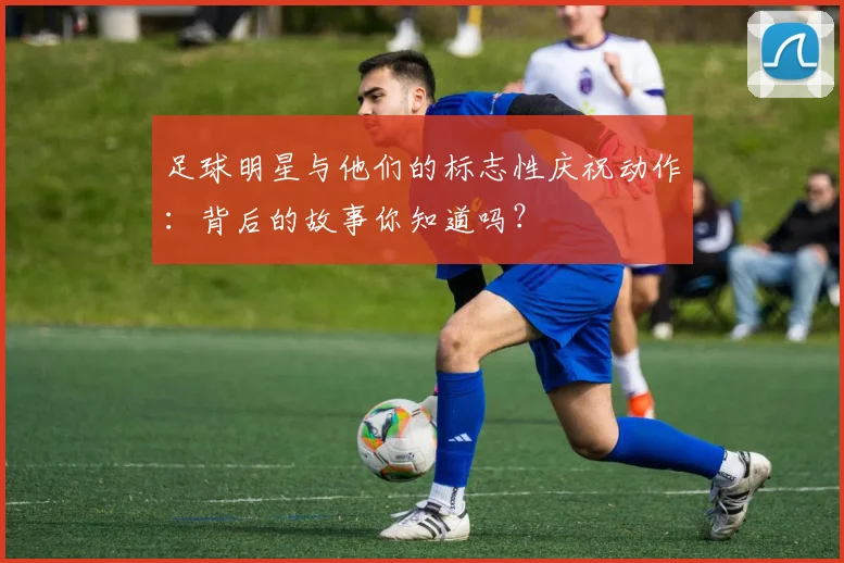 足球明星与他们的标志性庆祝动作：背后的故事你知道吗？