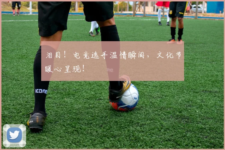 泪目！电竞选手温情瞬间，文化节暖心呈现！