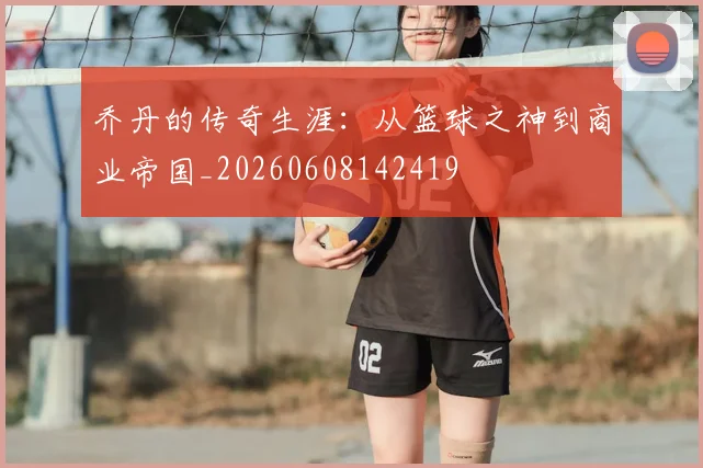 乔丹的传奇生涯：从篮球之神到商业帝国_20260608142419