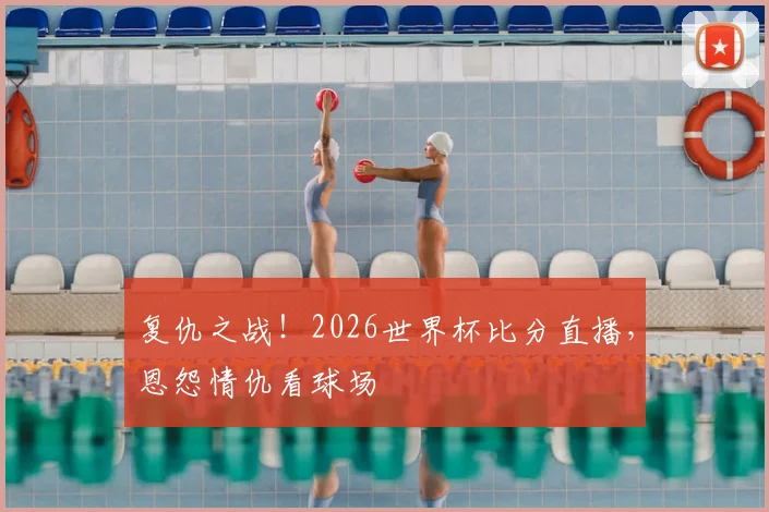 复仇之战！2026世界杯比分直播，恩怨情仇看球场