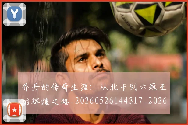 乔丹的传奇生涯：从北卡到六冠王的辉煌之路_20260526144317_20260608142417