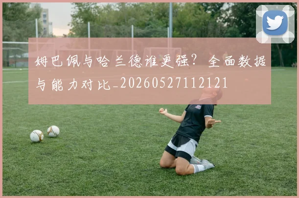 姆巴佩与哈兰德谁更强?全面数据与能力对比_20260527112121