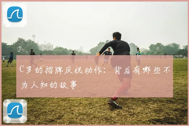 C罗的招牌庆祝动作:背后有哪些不为人知的故事