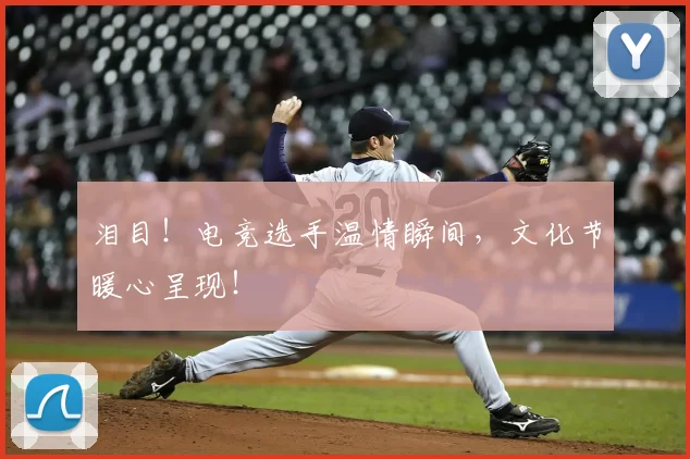 泪目！电竞选手温情瞬间，文化节暖心呈现！