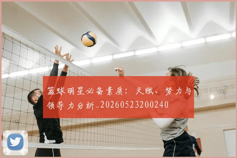 篮球明星必备素质：天赋、努力与领导力分析_20260523200240