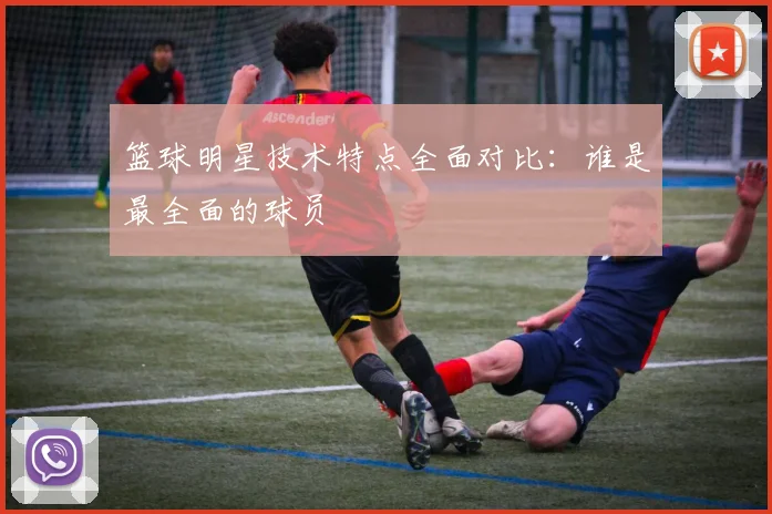 篮球明星技术特点全面对比：谁是最全面的球员