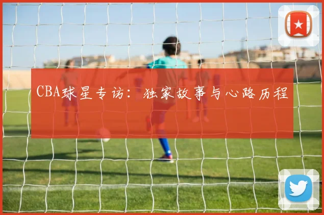 CBA球星专访：独家故事与心路历程