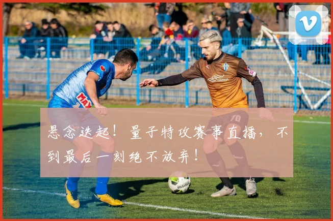 悬念迭起！量子特攻赛事直播，不到最后一刻绝不放弃！
