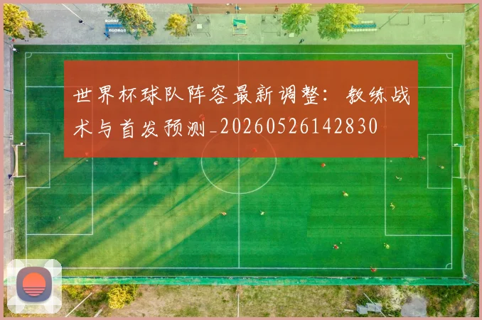 世界杯球队阵容最新调整：教练战术与首发预测_20260526142830