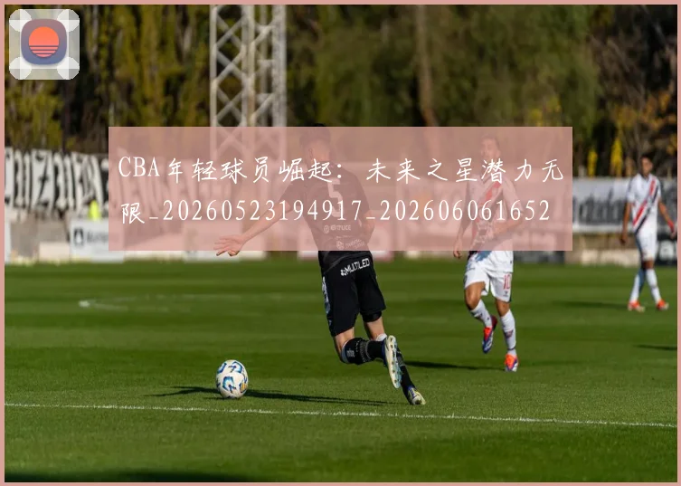 CBA年轻球员崛起：未来之星潜力无限_20260523194917_20260606165216