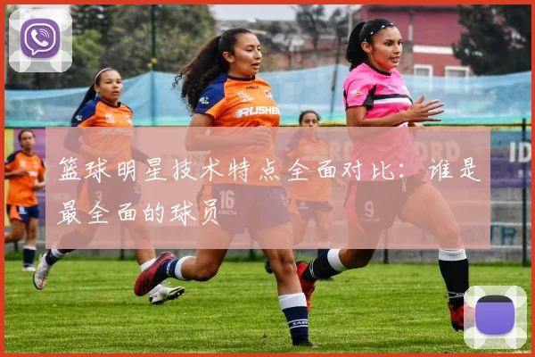 篮球明星技术特点全面对比：谁是最全面的球员