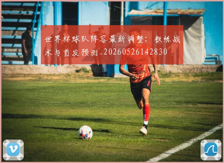世界杯球队阵容最新调整：教练战术与首发预测_20260526142830