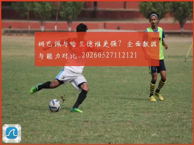 姆巴佩与哈兰德谁更强?全面数据与能力对比_20260527112121